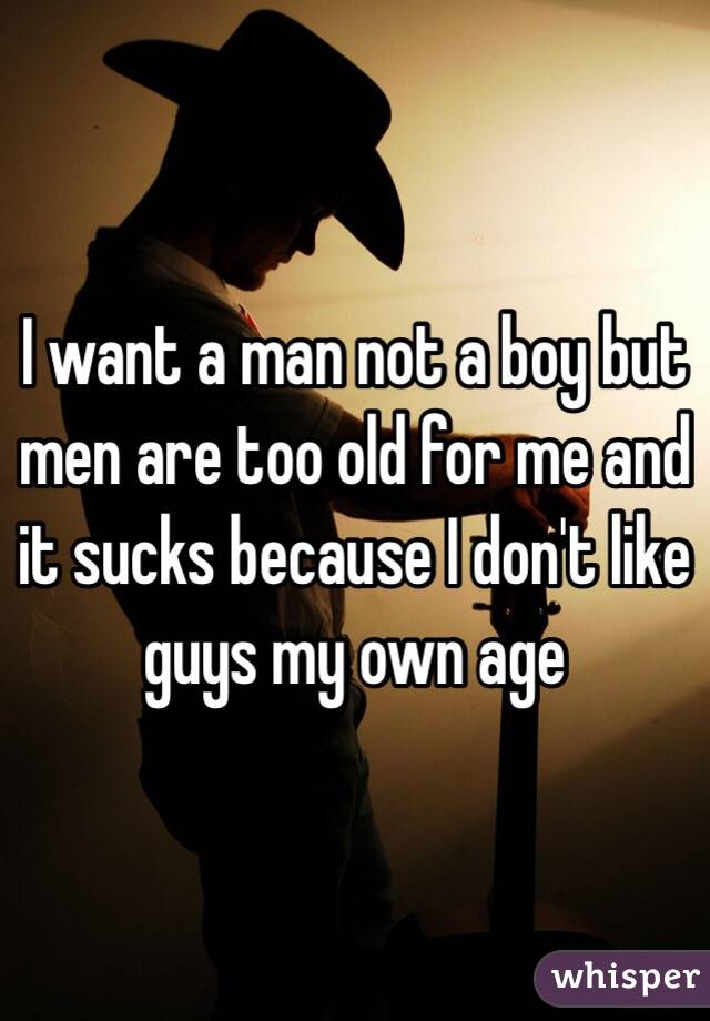 I want a man not a boy but men are too old for me and it sucks because I don't like guys my own age 