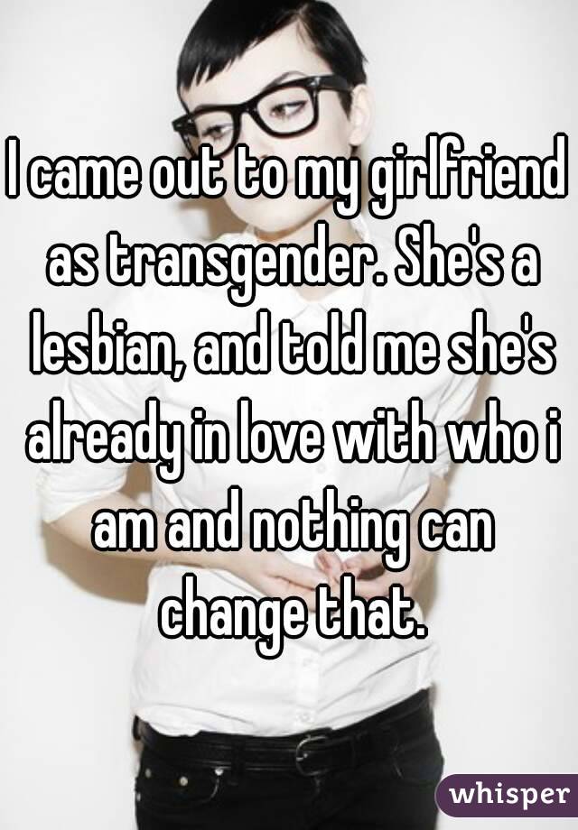 I came out to my girlfriend as transgender. She's a lesbian, and told me she's already in love with who i am and nothing can change that.