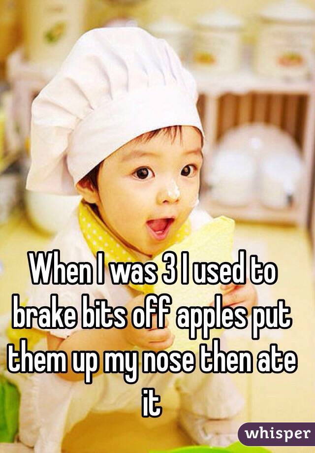 When I was 3 I used to brake bits off apples put them up my nose then ate it