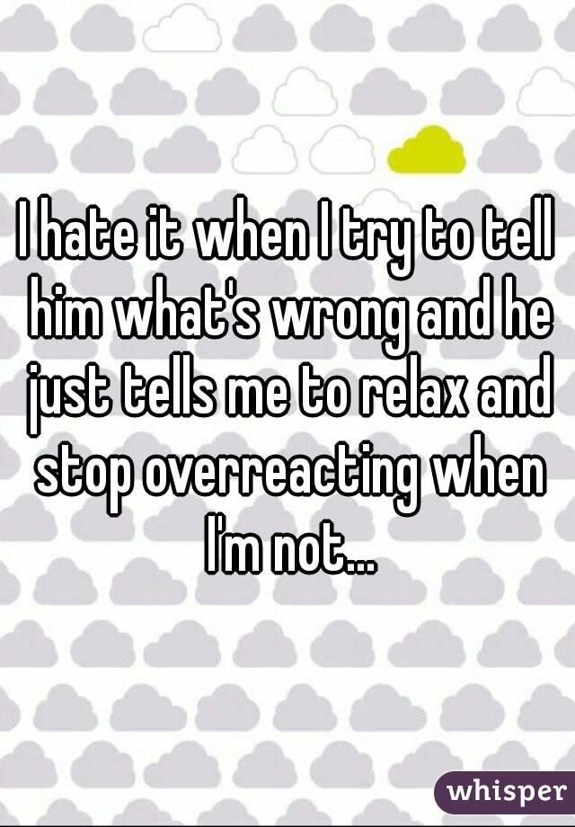 I hate it when I try to tell him what's wrong and he just tells me to relax and stop overreacting when I'm not...