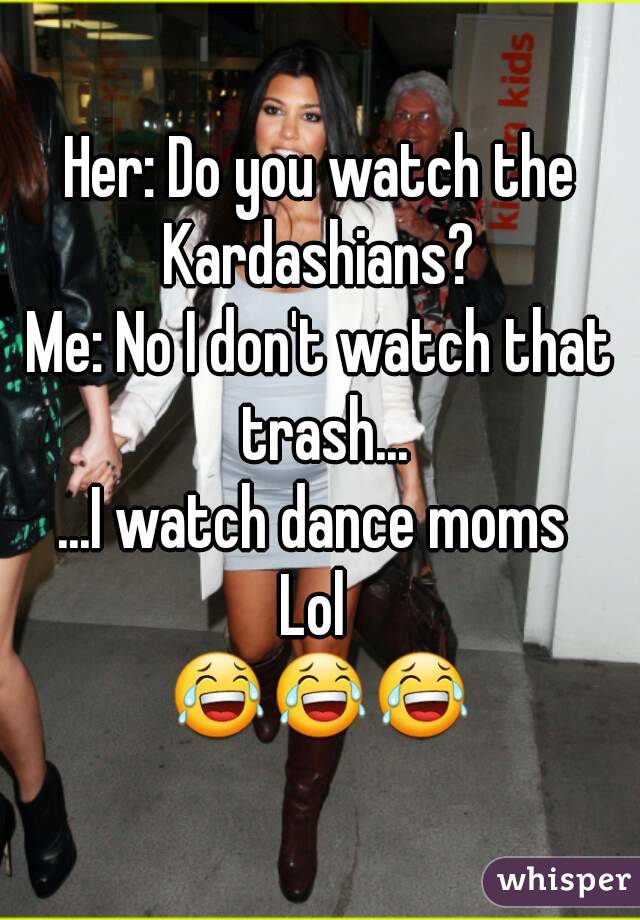 Her: Do you watch the Kardashians? 
Me: No I don't watch that trash...
...I watch dance moms 
Lol 
😂😂😂