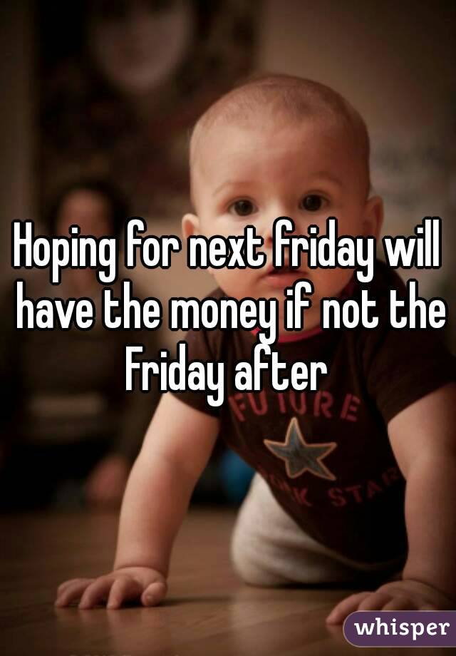 Hoping for next friday will have the money if not the Friday after 