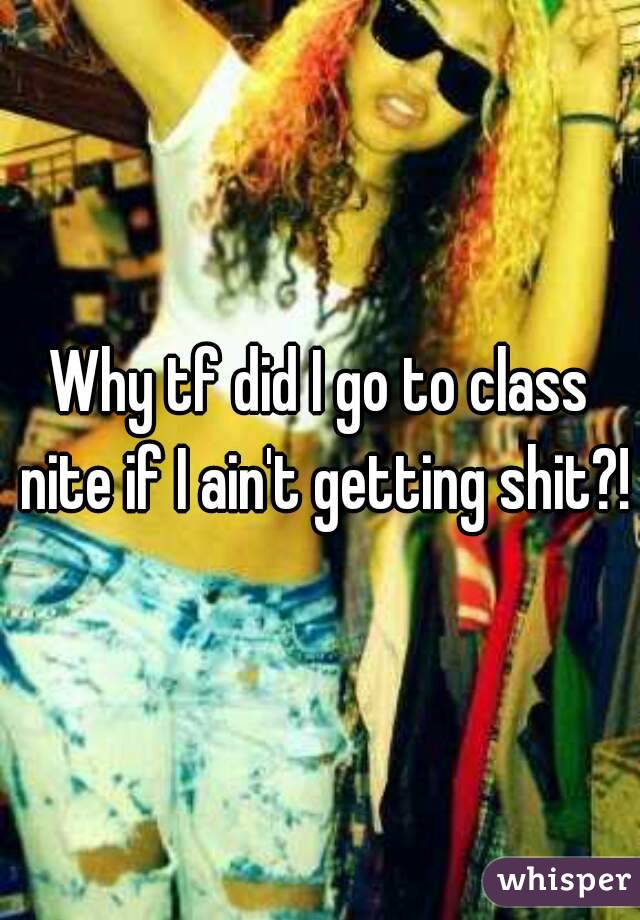 Why tf did I go to class nite if I ain't getting shit?!