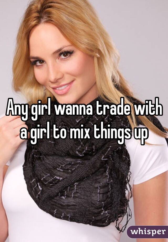 Any girl wanna trade with a girl to mix things up
