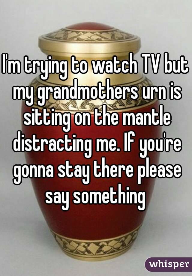 I'm trying to watch TV but my grandmothers urn is sitting on the mantle distracting me. If you're gonna stay there please say something 