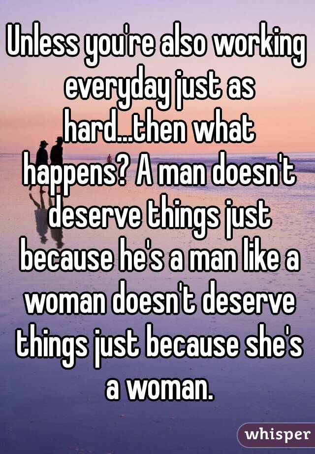 Unless you're also working everyday just as hard...then what happens? A man doesn't deserve things just because he's a man like a woman doesn't deserve things just because she's a woman.