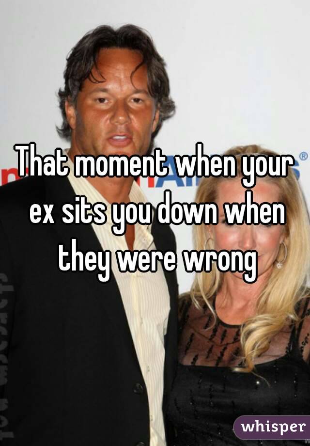 That moment when your ex sits you down when they were wrong