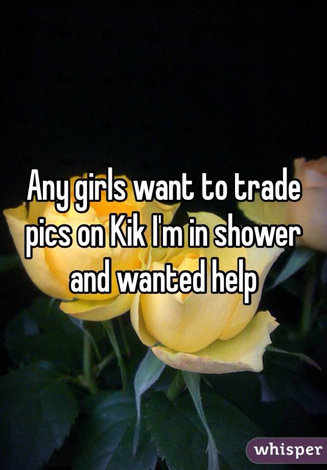 Any girls want to trade pics on Kik I'm in shower and wanted help