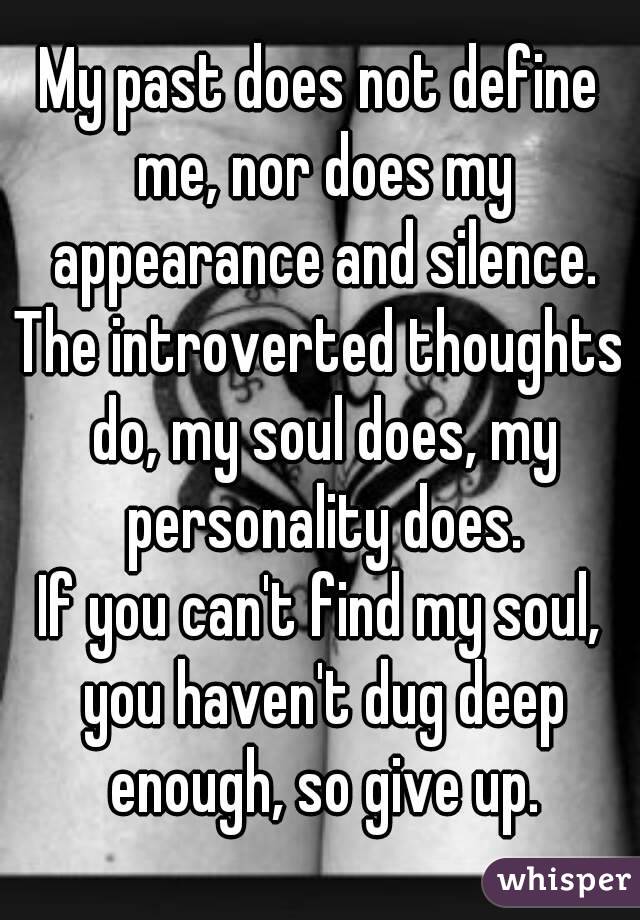 My past does not define me, nor does my appearance and silence.
The introverted thoughts do, my soul does, my personality does.
If you can't find my soul, you haven't dug deep enough, so give up.
