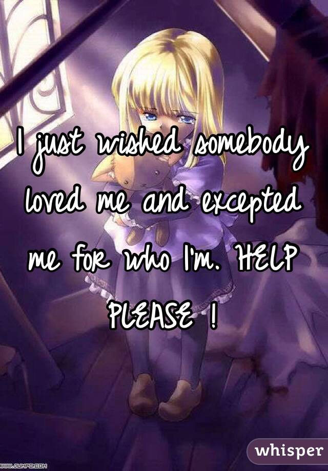 I just wished somebody loved me and excepted me for who I'm. HELP PLEASE ! 