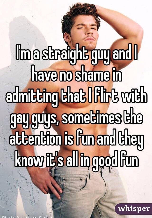 I'm a straight guy and I have no shame in admitting that I flirt with gay guys, sometimes the attention is fun and they know it's all in good fun