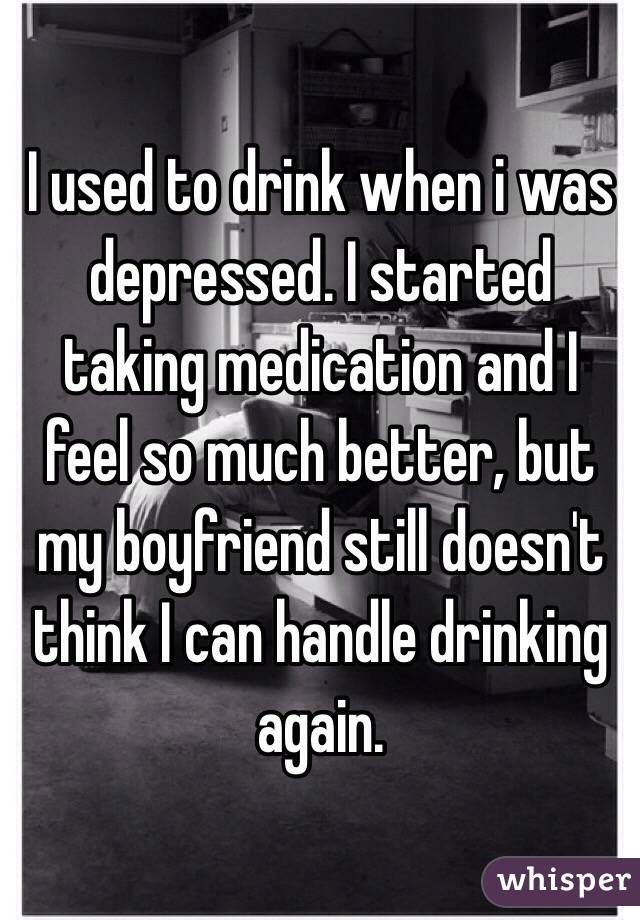 I used to drink when i was depressed. I started taking medication and I feel so much better, but my boyfriend still doesn't think I can handle drinking again. 