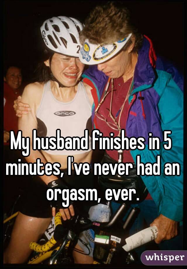 My husband finishes in 5 minutes, I've never had an orgasm, ever.