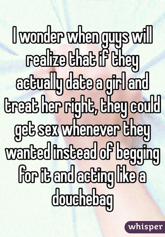 I wonder when guys will realize that if they actually date a girl and treat her right, they could get sex whenever they wanted instead of begging for it and acting like a douchebag