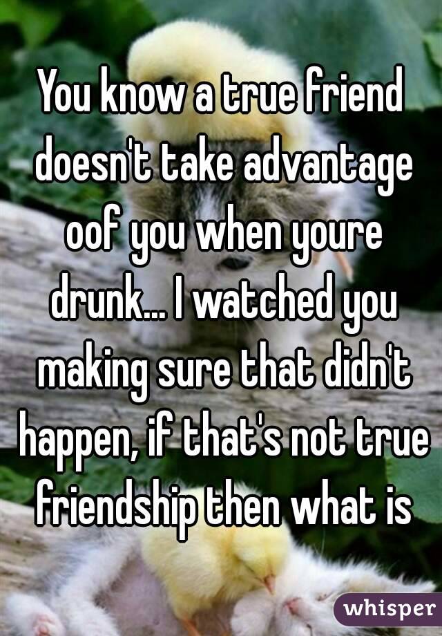 You know a true friend doesn't take advantage oof you when youre drunk... I watched you making sure that didn't happen, if that's not true friendship then what is