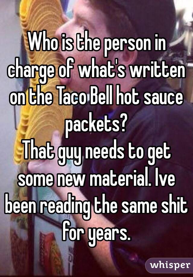 Who is the person in charge of what's written on the Taco Bell hot sauce packets? 
That guy needs to get some new material. Ive been reading the same shit for years.
