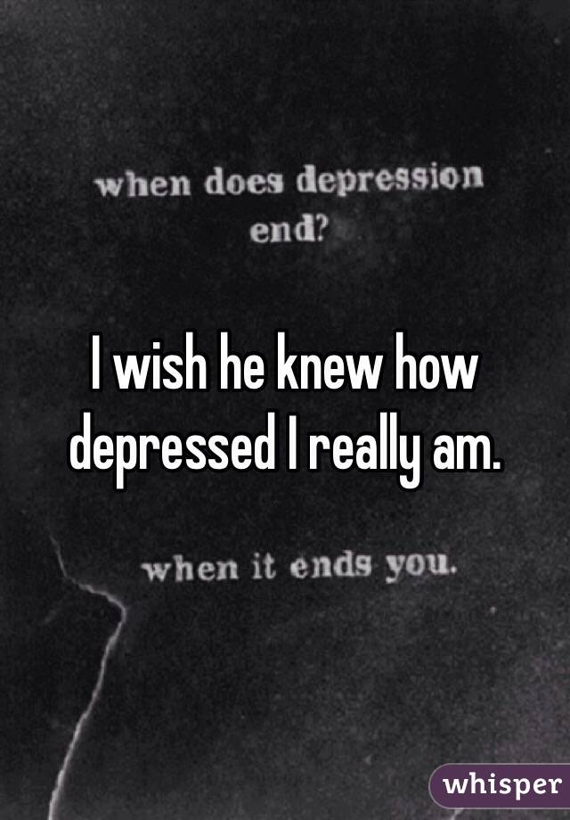 I wish he knew how depressed I really am.