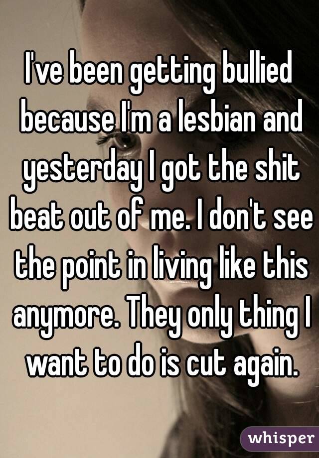 I've been getting bullied because I'm a lesbian and yesterday I got the shit beat out of me. I don't see the point in living like this anymore. They only thing I want to do is cut again.