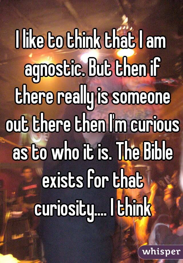 I like to think that I am agnostic. But then if there really is someone out there then I'm curious as to who it is. The Bible exists for that curiosity.... I think