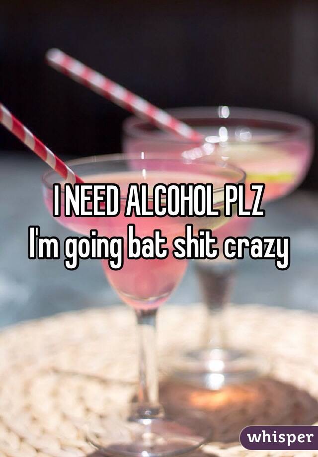 I NEED ALCOHOL PLZ  
I'm going bat shit crazy 
