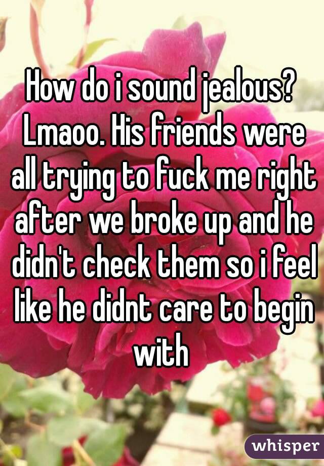 How do i sound jealous? Lmaoo. His friends were all trying to fuck me right after we broke up and he didn't check them so i feel like he didnt care to begin with 