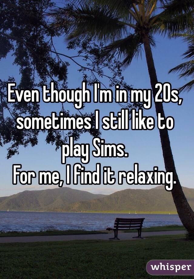 Even though I'm in my 20s, sometimes I still like to play Sims.
For me, I find it relaxing. 
