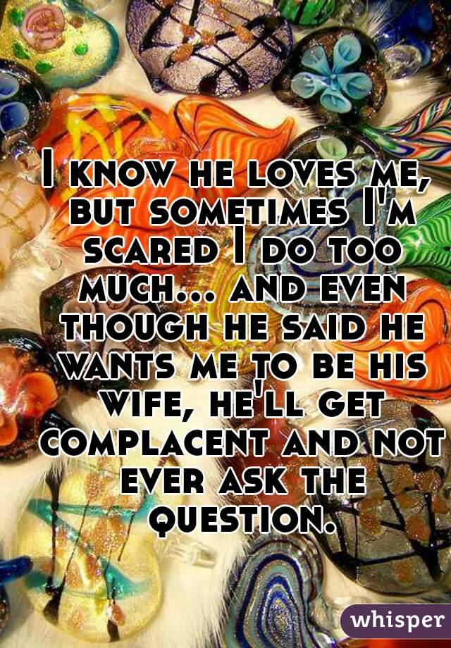 I know he loves me, but sometimes I'm scared I do too much... and even though he said he wants me to be his wife, he'll get complacent and not ever ask the question.