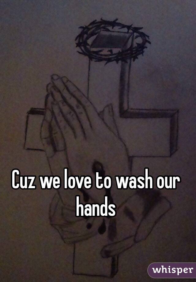 Cuz we love to wash our hands