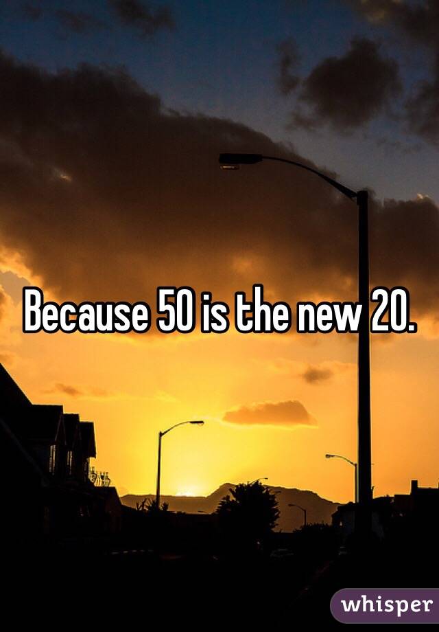 Because 50 is the new 20. 
