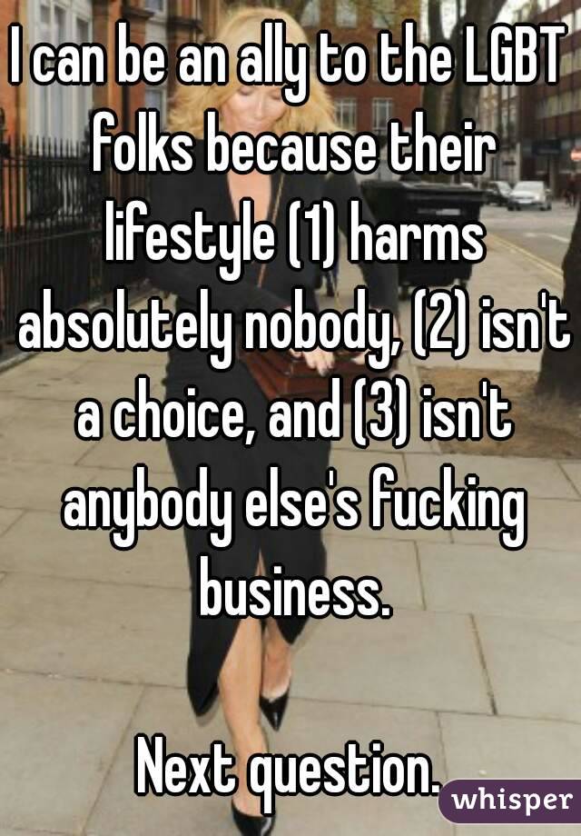 I can be an ally to the LGBT folks because their lifestyle (1) harms absolutely nobody, (2) isn't a choice, and (3) isn't anybody else's fucking business.

Next question.