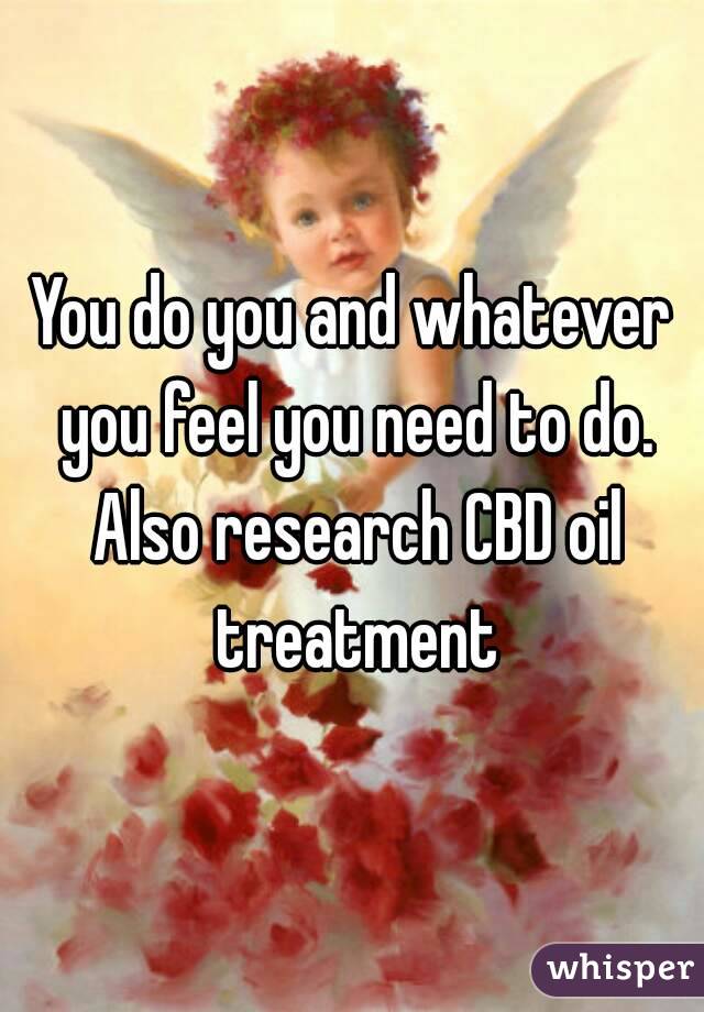 You do you and whatever you feel you need to do. Also research CBD oil treatment