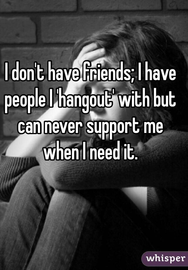 I don't have friends; I have people I 'hangout' with but can never support me when I need it.