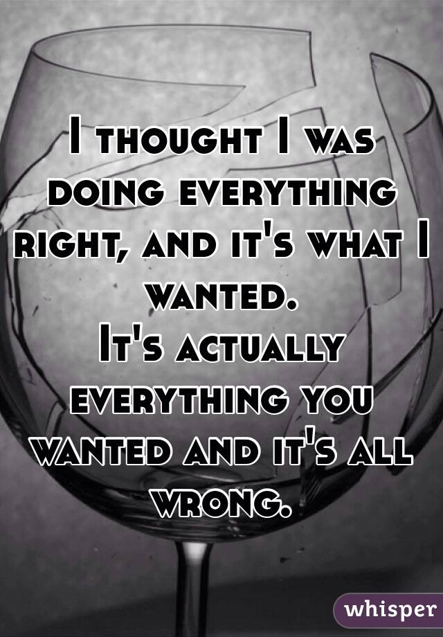 I thought I was doing everything right, and it's what I  wanted.
It's actually everything you wanted and it's all wrong. 