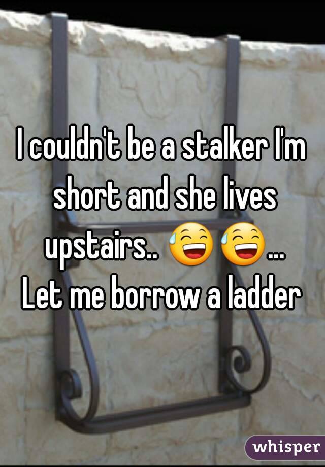 I couldn't be a stalker I'm short and she lives upstairs.. 😅😅... Let me borrow a ladder 