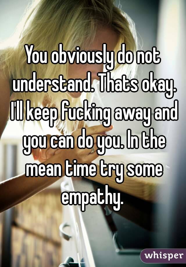 You obviously do not understand. Thats okay. I'll keep fucking away and you can do you. In the mean time try some empathy. 