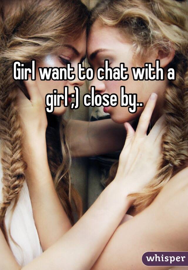 Girl want to chat with a girl ;) close by..