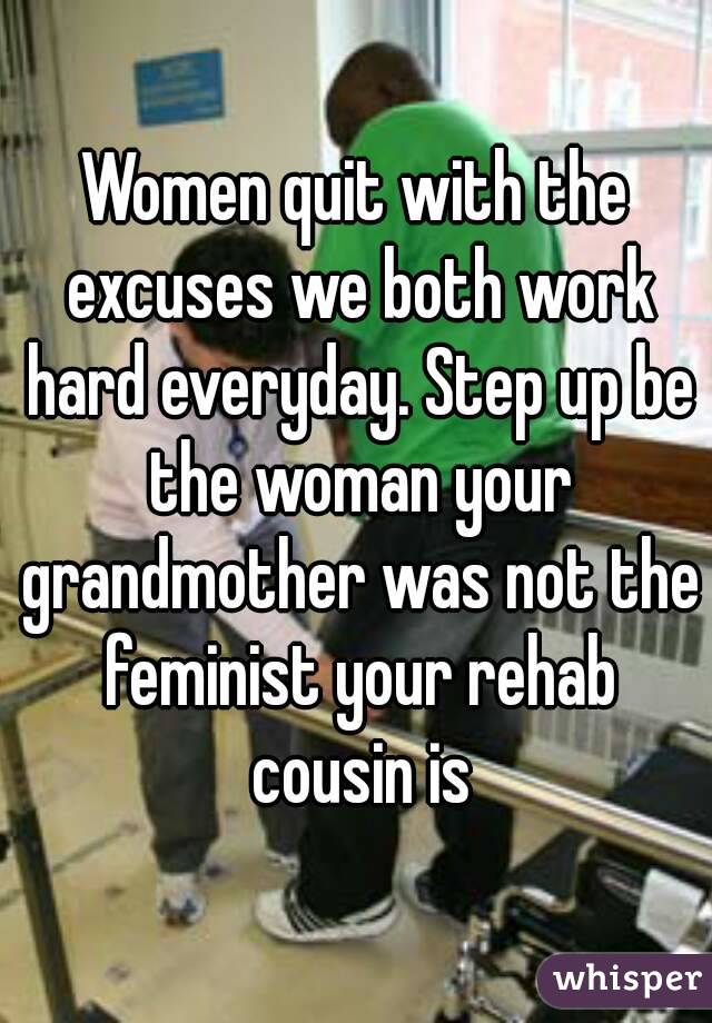 Women quit with the excuses we both work hard everyday. Step up be the woman your grandmother was not the feminist your rehab cousin is