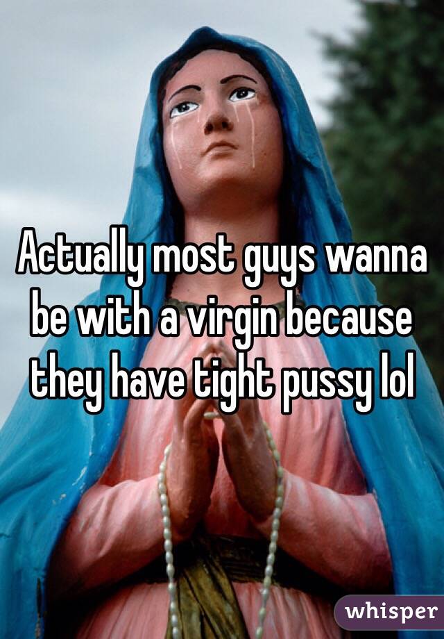 Actually most guys wanna be with a virgin because they have tight pussy lol