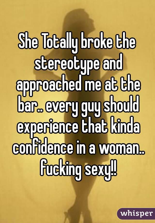 She Totally broke the stereotype and approached me at the bar.. every guy should experience that kinda confidence in a woman.. fucking sexy!!