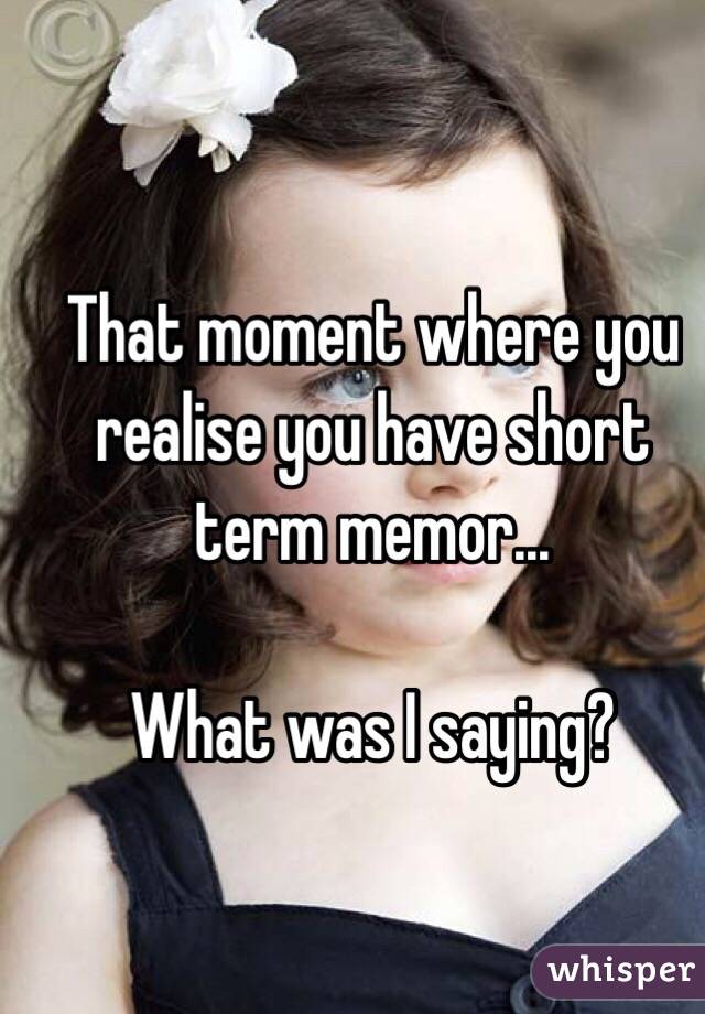 That moment where you realise you have short term memor... 

What was I saying?