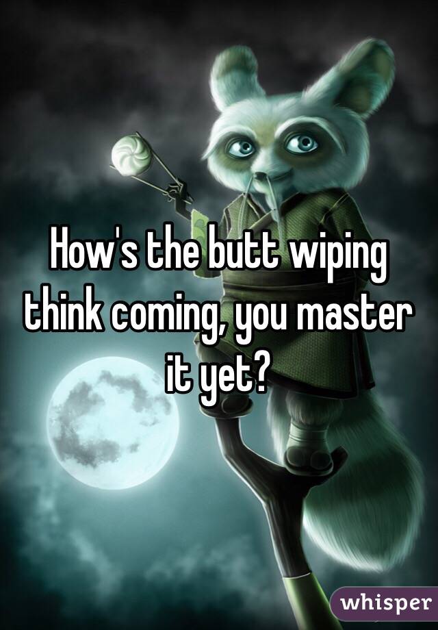 How's the butt wiping think coming, you master it yet?
