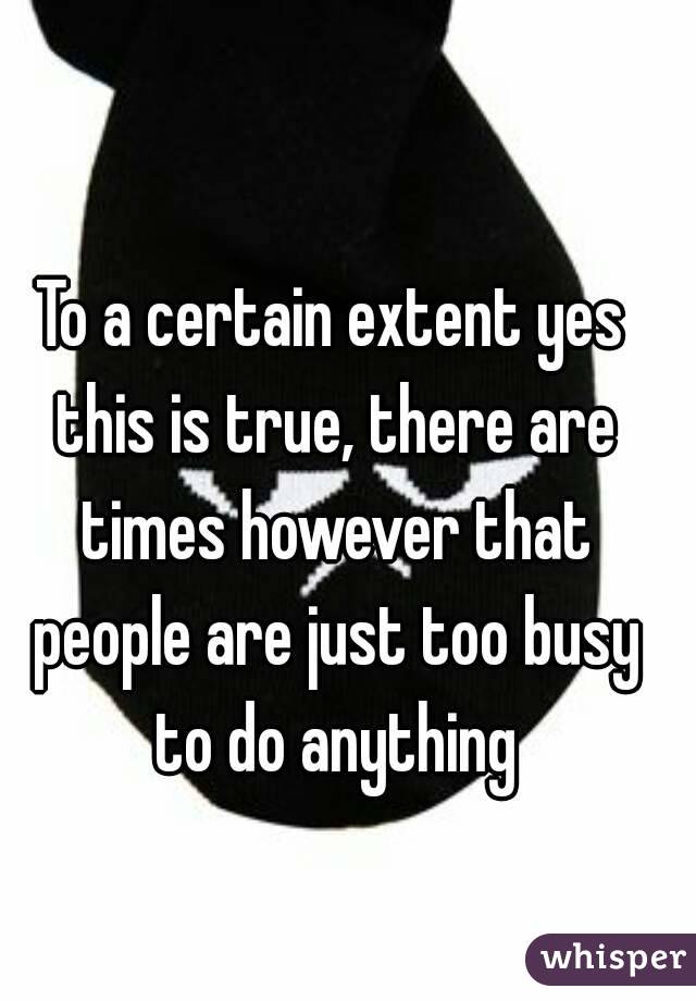 To a certain extent yes this is true, there are times however that people are just too busy to do anything