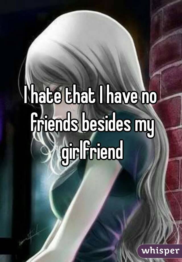 I hate that I have no friends besides my girlfriend