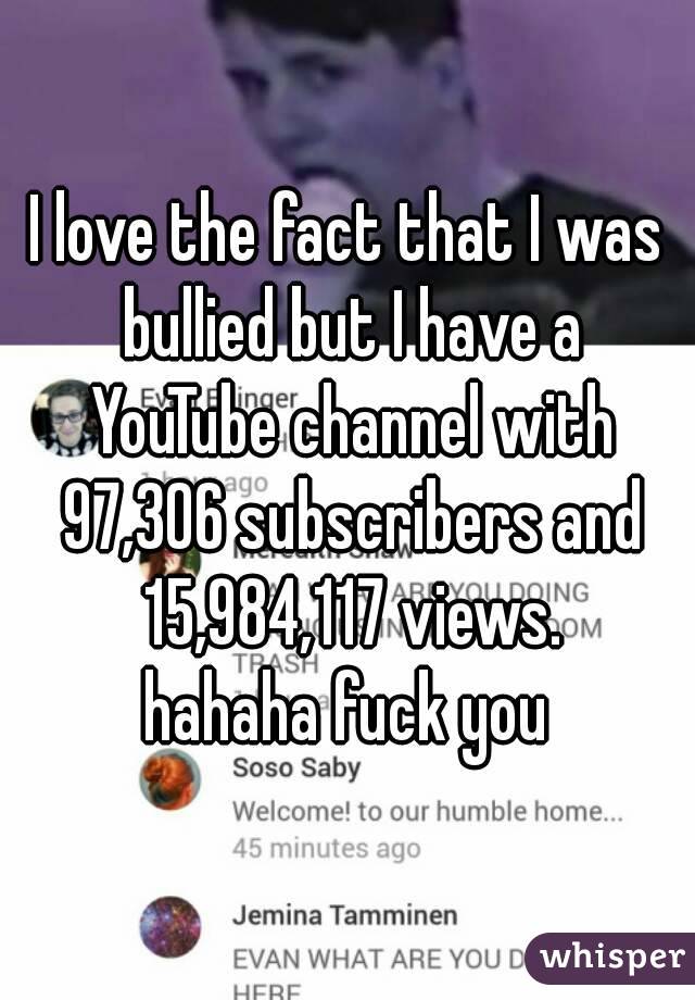 I love the fact that I was bullied but I have a YouTube channel with 97,306 subscribers and 15,984,117 views.
hahaha fuck you