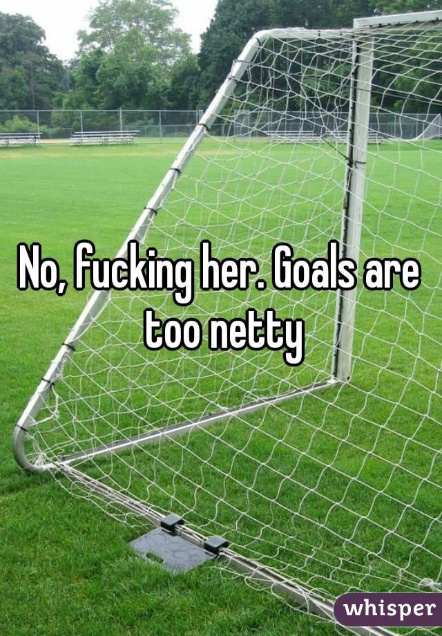 No, fucking her. Goals are too netty