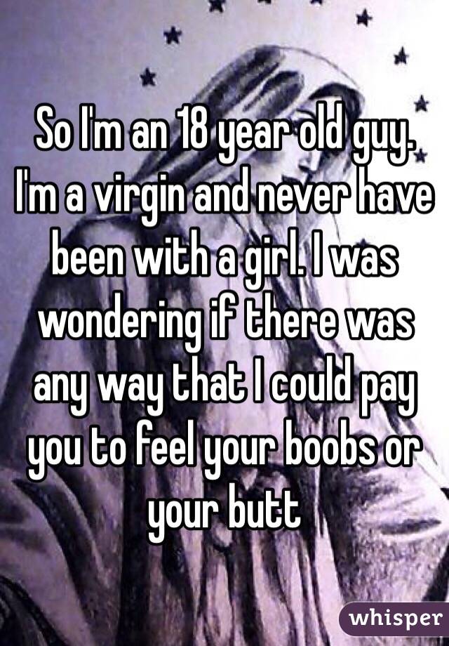  So I'm an 18 year old guy. I'm a virgin and never have been with a girl. I was wondering if there was any way that I could pay you to feel your boobs or your butt