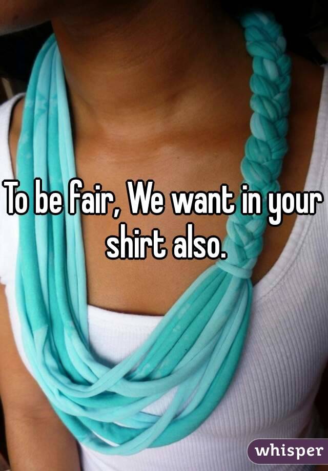 To be fair, We want in your shirt also.