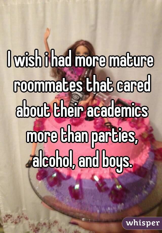 I wish i had more mature roommates that cared about their academics more than parties, alcohol, and boys.
