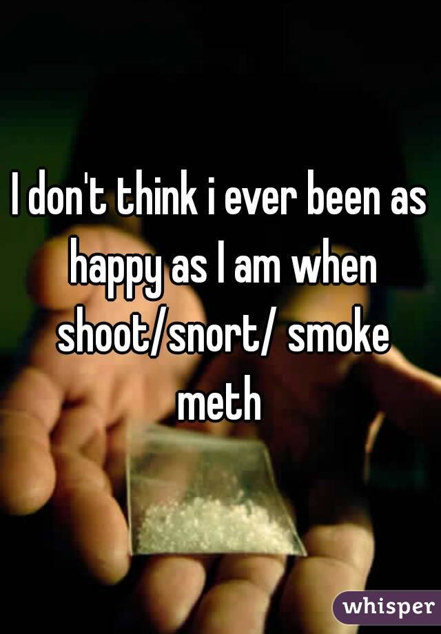 I don't think i ever been as happy as I am when shoot/snort/ smoke meth 