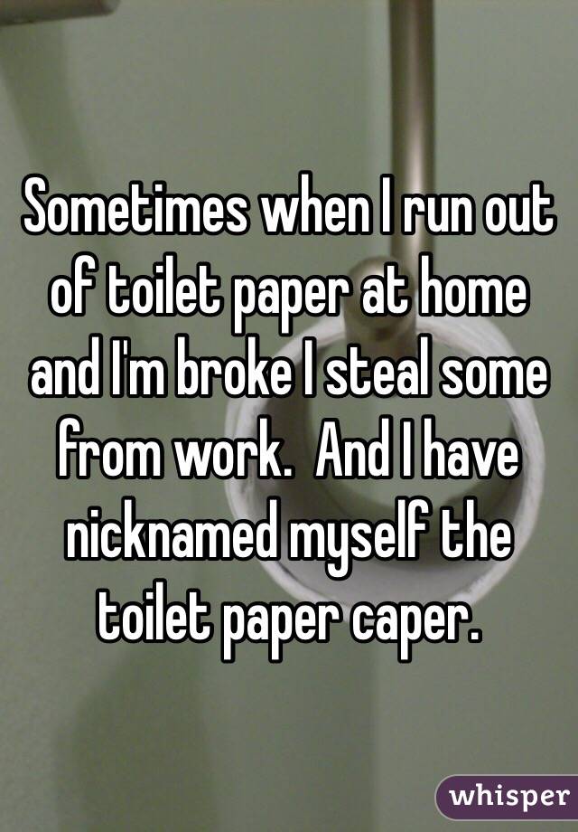 Sometimes when I run out of toilet paper at home and I'm broke I steal some from work.  And I have nicknamed myself the toilet paper caper. 